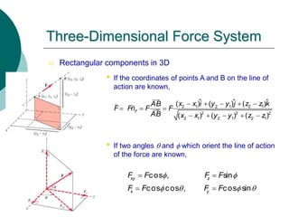  Rectangular components in 3D
• If the coordinates of points A and B on the line of
action are known,
• If two angles  and f which orient the line of action
of the force are known,
Three-Dimensional Force System
2 1 2 1 2 1
2 2 2
2 1 2 1 2 1
ˆ ˆ ˆ
( ) ( ) ( )
( ) ( ) ( )
F
x x i y y j z z k
AB
F Fn F F
AB x x y y z z
    
  
    
cos , sin
cos cos , cos sin
xy z
x y
F F F F
F F F F
f f
f  f 
 
 
 