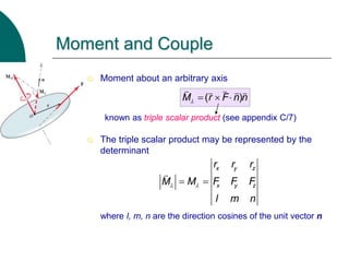  Moment about an arbitrary axis
known as triple scalar product (see appendix C/7)
 The triple scalar product may be represented by the
determinant
where l, m, n are the direction cosines of the unit vector n
Moment and Couple
( )
M r F n n
   
x y z
x y z
r r r
M M F F F
l m n
 
 
 