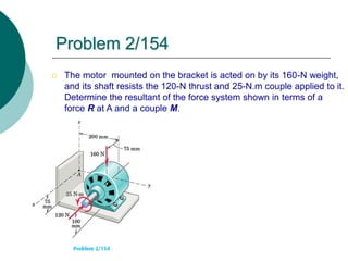  The motor mounted on the bracket is acted on by its 160-N weight,
and its shaft resists the 120-N thrust and 25-N.m couple applied to it.
Determine the resultant of the force system shown in terms of a
force R at A and a couple M.
Problem 2/154
 