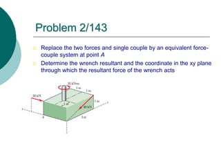  Replace the two forces and single couple by an equivalent force-
couple system at point A
 Determine the wrench resultant and the coordinate in the xy plane
through which the resultant force of the wrench acts
Problem 2/143
 