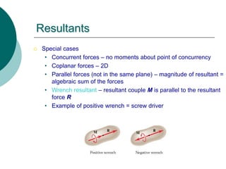  Special cases
• Concurrent forces – no moments about point of concurrency
• Coplanar forces – 2D
• Parallel forces (not in the same plane) – magnitude of resultant =
algebraic sum of the forces
• Wrench resultant – resultant couple M is parallel to the resultant
force R
• Example of positive wrench = screw driver
Resultants
 