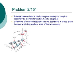  Replace the resultant of the force system acting on the pipe
assembly by a single force R at A and a couple M
 Determine the wrench resultant and the coordinate in the xy plane
through which the resultant force of the wrench acts
Problem 2/151
 