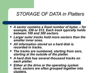 STORAGE OF DATA in Platters A sector contains a fixed number of bytes -- for example, 256 or 512. Each track typically holds between 100 and 300 sectors.  Larger outer tracks hold more sectors than the smaller inner ones.  All information stored on a hard disk is recorded in tracks.  The tracks are numbered, starting from zero, starting at the outside of the platter.   A hard disk has several thousand tracks on each platter.  Either at the drive or the operating system level, sectors are often grouped together into  clusters. 