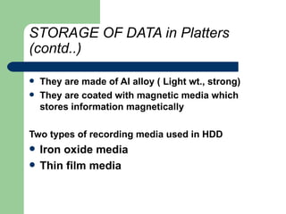 STORAGE OF DATA in Platters (contd..) They are made of Al alloy ( Light wt., strong) They are coated with magnetic media which stores information magnetically Two types of recording media used in HDD Iron oxide media Thin film media 