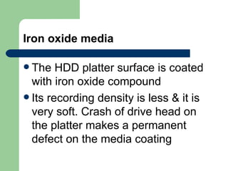 Iron oxide media The HDD platter surface is coated with iron oxide compound Its recording density is less & it is very soft. Crash of drive head on the platter makes a permanent defect on the media coating  
