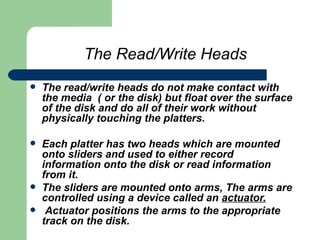 The Read/Write Heads The read/write heads do not make contact with the media  ( or the disk) but float over the surface of the disk and do all of their work without physically touching the platters. Each platter has two heads which are mounted onto sliders and used to either record information onto the disk or read information from it.  The sliders are mounted onto arms, The arms are controlled using a device called an  actuator. Actuator positions the arms to the appropriate track on the disk.   