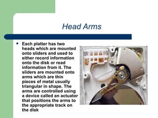 Head Arms Each platter has two heads which are mounted onto sliders and used to either record information onto the disk or read information from it. The sliders are mounted onto arms which are thin pieces of metal usually triangular in shape. The arms are controlled using a device called an actuator that positions the arms to the appropriate track on the disk 