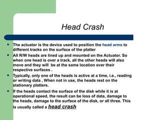 Head Crash The actuator is the device used to position the  head arms  to different tracks on the surface of the platter  All R/W heads are lined up and mounted on the Actuator. So when one head is over a track, all the other heads will also move and they will  be at the same location over their respective surfaces . Typically, only one of the heads is active at a time, i.e., reading or writing data , When not in use, the heads rest on the stationary platters.  If the heads contact the surface of the disk while it is at operational speed, the result can be loss of data, damage to the heads, damage to the surface of the disk, or all three. This is usually called a  head crash 
