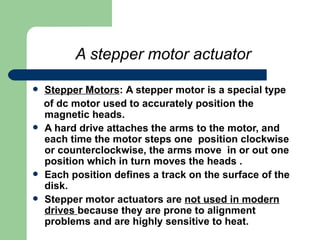 A stepper motor actuator   Stepper Motors :   A stepper motor is a special type of dc motor used to accurately position the magnetic heads. A hard drive attaches the arms to the motor, and each time the motor steps one  position clockwise or counterclockwise, the arms move  in or out one position which in turn moves the heads .  Each position defines a track on the surface of the disk.  Stepper motor actuators are  not used in modern drives  because they are prone to alignment problems and are highly sensitive to heat.  