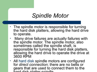 Spindle Motor The spindle motor is responsible for turning the hard disk platters, allowing the hard drive to operate. Many drive failures are actually failures with the spindle motor. The spindle motor, also sometimes called the spindle shaft, is responsible for turning the hard disk platters, allowing the hard drive to operate the drive at 3600 RPM  All  hard disk  spindle motors are configured for  direct connection ; there are no belts or gears that are used to connect them to the hard disk platter spindle.  