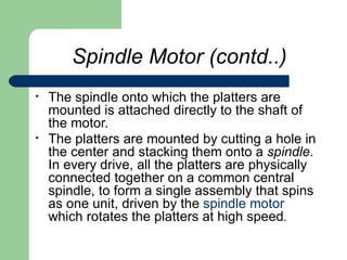 Spindle Motor (contd..) The spindle onto which the platters are mounted is attached directly to the shaft of the motor.  The platters are mounted by cutting a hole in the center and stacking them onto a  spindle . In every drive, all the platters are physically connected together on a common central spindle, to form a single assembly that spins as one unit, driven by the  spindle motor  which rotates the platters at high speed .  