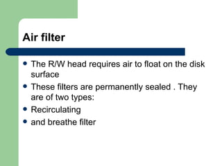 Air filter The R/W head requires air to float on the disk surface These filters are permanently sealed . They are of two types: Recirculating  and breathe filter 