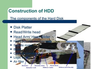 Construction of HDD The components of the Hard Disk Disk Platter Read/Write head Head Arm/ Head Slider Head Actuator mechanisms Spindle motor Bezel Cable & connectors Logic board Air filter 