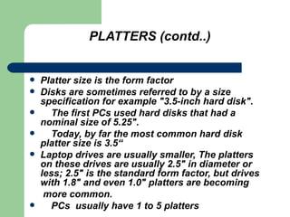 PLATTERS (contd..) Platter size is the form factor Disks are sometimes referred to by a size specification for example "3.5-inch hard disk".  The first PCs used hard disks that had a nominal size of 5.25".  Today, by far the most common hard disk platter size is 3.5“ Laptop drives are usually smaller, The platters on these drives are usually 2.5" in diameter or less; 2.5" is the standard form factor, but drives with 1.8" and even 1.0" platters are becoming more common. PCs  usually have 1 to 5 platters 