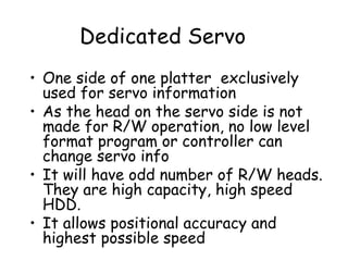 Dedicated Servo One side of one platter  exclusively used for servo information As the head on the servo side is not made for R/W operation, no low level format program or controller can change servo info It will have odd number of R/W heads. They are high capacity, high speed HDD. It allows positional accuracy and highest possible speed 