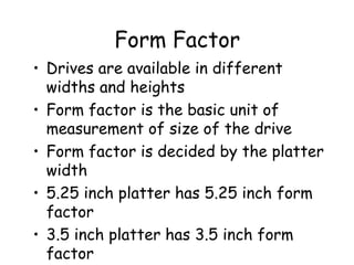 Form Factor Drives are available in different widths and heights Form factor is the basic unit of measurement of size of the drive Form factor is decided by the platter width 5.25 inch platter has 5.25 inch form factor 3.5 inch platter has 3.5 inch form factor 