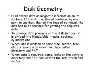 Disk Geometry HDD stores data as magnetic information on its surface. If the data is stored continuously one next to another, then at the time of retrieval, the disk has to be scanned for getting the required data. To arrange data properly on the disk surface , it is divided into Heads/side, tracks, sectors, cylinders etc.. When info is written on some side, sector, track etc are saved in an index like place called directory and FAT When data is required, comp. looks at the entry in directory and FAT and locates the side, track and sector 