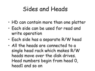 Sides and Heads HD can contain more than one platter Each side can be used for read and write operation Each side has a separate R/W head All the heads are connected to a single head rack which makes R/W heads move over the disk drives. Head numbers begin from head 0, head1 and so on 