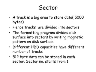 Sector A track is a big area to store data( 5000 bytes) Hence tracks  are divided into sectors  The formatting program divides disk surface into sectors by writing magnetic pattern on disk surface Different HDD capacities have different number of tracks 512 byte data can be stored in each sector. Sector no. starts from 1 