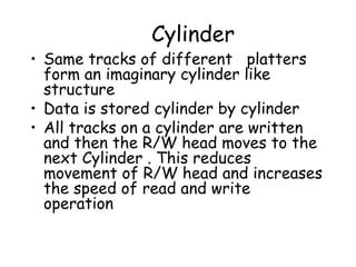 Cylinder Same tracks of different  platters form an imaginary cylinder like structure Data is stored cylinder by cylinder All tracks on a cylinder are written and then the R/W head moves to the next Cylinder . This reduces movement of R/W head and increases the speed of read and write operation 
