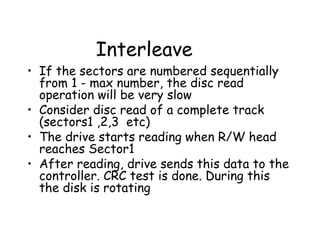 Interleave If the sectors are numbered sequentially from 1 - max number, the disc read operation will be very slow Consider disc read of a complete track (sectors1 ,2,3  etc) The drive starts reading when R/W head reaches Sector1 After reading, drive sends this data to the controller. CRC test is done. During this the disk is rotating 