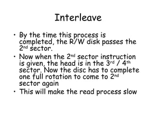 Interleave By the time this process is completed, the R/W disk passes the 2 nd  sector. Now when the 2 nd  sector instruction is given, the head is in the 3 rd  / 4 th  sector. Now the disc has to complete one full rotation to come to 2 nd  sector again This will make the read process slow 
