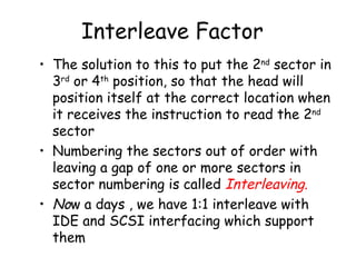 Interleave Factor The solution to this to put the 2 nd  sector in 3 rd  or 4 th  position, so that the head will position itself at the correct location when it receives the instruction to read the 2 nd  sector Numbering the sectors out of order with leaving a gap of one or more sectors in sector numbering is called  Interleaving. No w a days , we have 1:1 interleave with IDE and SCSI interfacing which support them 