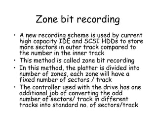 Zone bit recording A new recording scheme is used by current high capacity IDE and SCSI HDDs to store more sectors in outer track compared to the number in the inner track This method is called zone bit recording In this method, the platter is divided into number of zones, each zone will have a fixed number of sectors / track The controller used with the drive has one additional job of converting the odd number of sectors/ track in different tracks into standard no. of sectors/track  