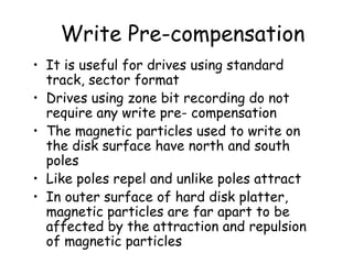 Write Pre-compensation It is useful for drives using standard track, sector format Drives using zone bit recording do not require any write pre- compensation The magnetic particles used to write on the disk surface have north and south poles Like poles repel and unlike poles attract In outer surface of hard disk platter, magnetic particles are far apart to be affected by the attraction and repulsion of magnetic particles  