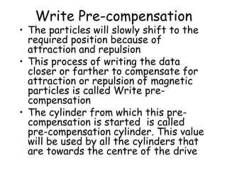 Write Pre-compensation The particles will slowly shift to the required position because of attraction and repulsion This process of writing the data closer or farther to compensate for attraction or repulsion of magnetic particles is called Write pre-compensation The cylinder from which this pre-compensation is started  is called pre-compensation cylinder. This value will be used by all the cylinders that are towards the centre of the drive 