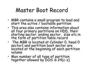 Master Boot Record MBR contains a small program to load and start the active / bootable partition This area also contains information about all four primary partitions on HDD, their starting sector, ending sector,  size etc.in the form of partition table record The MBR is located at Cylinder 0, head 0 sector1 and partition boot sector are located at the beginning of each partition volume Max number of all type of partition together allowed by DOS is 24(c-z) 