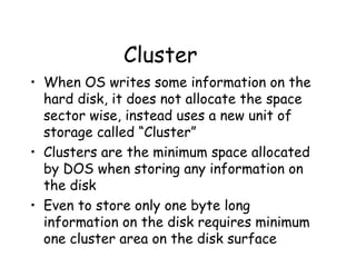 Cluster When OS writes some information on the hard disk, it does not allocate the space sector wise, instead uses a new unit of storage called “Cluster” Clusters are the minimum space allocated by DOS when storing any information on the disk Even to store only one byte long information on the disk requires minimum one cluster area on the disk surface 