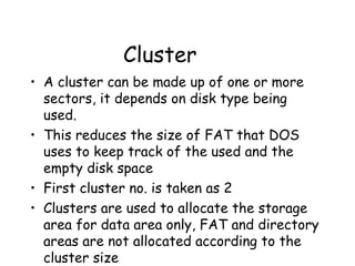 Cluster A cluster can be made up of one or more sectors, it depends on disk type being used.  This reduces the size of FAT that DOS uses to keep track of the used and the empty disk space First cluster no. is taken as 2 Clusters are used to allocate the storage area for data area only, FAT and directory areas are not allocated according to the cluster size 