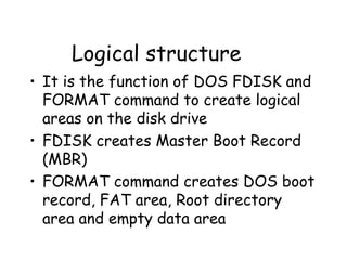 Logical structure It is the function of DOS FDISK and FORMAT command to create logical areas on the disk drive FDISK creates Master Boot Record (MBR) FORMAT command creates DOS boot record, FAT area, Root directory area and empty data area  