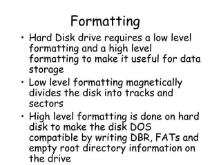 Formatting Hard Disk drive requires a low level formatting and a high level formatting to make it useful for data storage Low level formatting magnetically divides the disk into tracks and sectors High level formatting is done on hard disk to make the disk DOS compatible by writing DBR, FATs and empty root directory information on the drive 