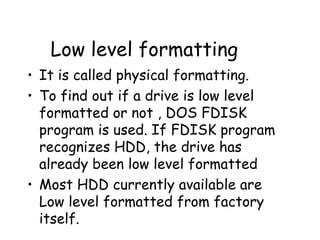 Low level formatting It is called physical formatting. To find out if a drive is low level formatted or not , DOS FDISK program is used. If FDISK program recognizes HDD, the drive has already been low level formatted Most HDD currently available are Low level formatted from factory itself. 