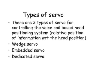 Types of servo There are 3 types of servo for controlling the voice coil based head positioning system (relative position of information wrt the head position) Wedge servo Embedded servo Dedicated servo 