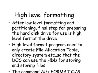 High level formatting After low level formatting and partitioning, final step for preparing the hard disk drive for use is high level format the drive High level format program need to only create File Allocation Table, directory system etc..so that the DOS can use the HDD for storing and storing files The command A:\> FORMAT C:/S  