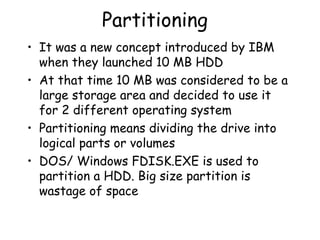Partitioning It was a new concept introduced by IBM when they launched 10 MB HDD At that time 10 MB was considered to be a large storage area and decided to use it for 2 different operating system Partitioning means dividing the drive into logical parts or volumes DOS/ Windows FDISK.EXE is used to partition a HDD. Big size partition is wastage of space  
