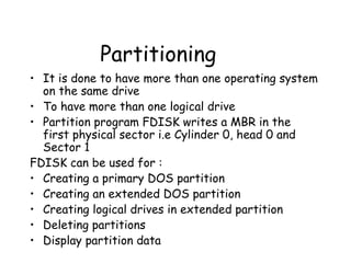 Partitioning It is done to have more than one operating system on the same drive To have more than one logical drive Partition program FDISK writes a MBR in the first physical sector i.e Cylinder 0, head 0 and Sector 1 FDISK can be used for : Creating a primary DOS partition Creating an extended DOS partition Creating logical drives in extended partition Deleting partitions Display partition data 