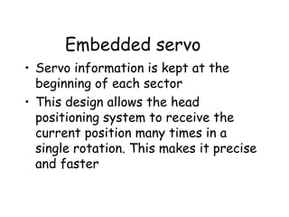 Embedded servo Servo information is kept at the beginning of each sector This design allows the head positioning system to receive the current position many times in a single rotation. This makes it precise and faster 