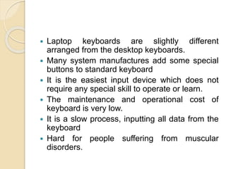  Laptop keyboards are slightly different
arranged from the desktop keyboards.
 Many system manufactures add some special
buttons to standard keyboard
 It is the easiest input device which does not
require any special skill to operate or learn.
 The maintenance and operational cost of
keyboard is very low.
 It is a slow process, inputting all data from the
keyboard
 Hard for people suffering from muscular
disorders.
 