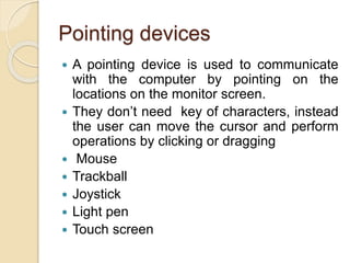 Pointing devices
 A pointing device is used to communicate
with the computer by pointing on the
locations on the monitor screen.
 They don’t need key of characters, instead
the user can move the cursor and perform
operations by clicking or dragging
 Mouse
 Trackball
 Joystick
 Light pen
 Touch screen
 