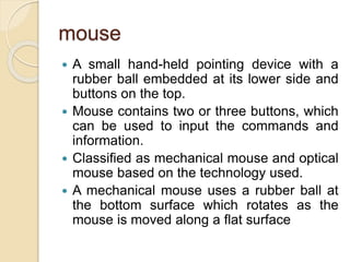 mouse
 A small hand-held pointing device with a
rubber ball embedded at its lower side and
buttons on the top.
 Mouse contains two or three buttons, which
can be used to input the commands and
information.
 Classified as mechanical mouse and optical
mouse based on the technology used.
 A mechanical mouse uses a rubber ball at
the bottom surface which rotates as the
mouse is moved along a flat surface
 