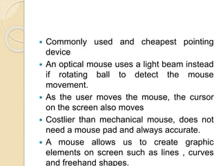  Commonly used and cheapest pointing
device
 An optical mouse uses a light beam instead
if rotating ball to detect the mouse
movement.
 As the user moves the mouse, the cursor
on the screen also moves
 Costlier than mechanical mouse, does not
need a mouse pad and always accurate.
 A mouse allows us to create graphic
elements on screen such as lines , curves
and freehand shapes.
 