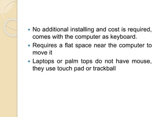  No additional installing and cost is required,
comes with the computer as keyboard.
 Requires a flat space near the computer to
move it
 Laptops or palm tops do not have mouse,
they use touch pad or trackball
 