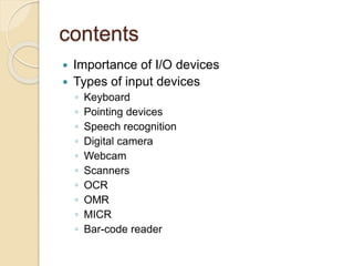 contents
 Importance of I/O devices
 Types of input devices
◦ Keyboard
◦ Pointing devices
◦ Speech recognition
◦ Digital camera
◦ Webcam
◦ Scanners
◦ OCR
◦ OMR
◦ MICR
◦ Bar-code reader
 