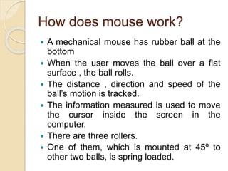 How does mouse work?
 A mechanical mouse has rubber ball at the
bottom
 When the user moves the ball over a flat
surface , the ball rolls.
 The distance , direction and speed of the
ball’s motion is tracked.
 The information measured is used to move
the cursor inside the screen in the
computer.
 There are three rollers.
 One of them, which is mounted at 45º to
other two balls, is spring loaded.
 