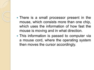  There is a small processor present in the
mouse, which consists more than one chip,
which uses the information of how fast the
mouse is moving and in what direction.
 This information is passed to computer via
a mouse cord, where the operating system
then moves the cursor accordingly.
 
