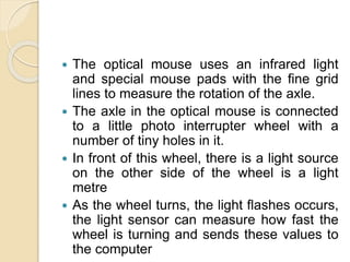  The optical mouse uses an infrared light
and special mouse pads with the fine grid
lines to measure the rotation of the axle.
 The axle in the optical mouse is connected
to a little photo interrupter wheel with a
number of tiny holes in it.
 In front of this wheel, there is a light source
on the other side of the wheel is a light
metre
 As the wheel turns, the light flashes occurs,
the light sensor can measure how fast the
wheel is turning and sends these values to
the computer
 